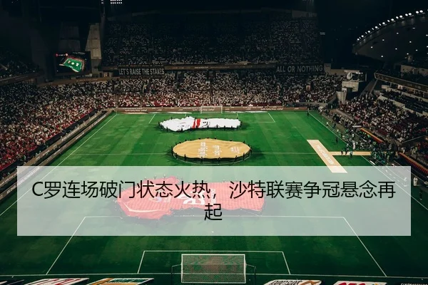 C罗连场破门状态火热，沙特联赛争冠悬念再起
