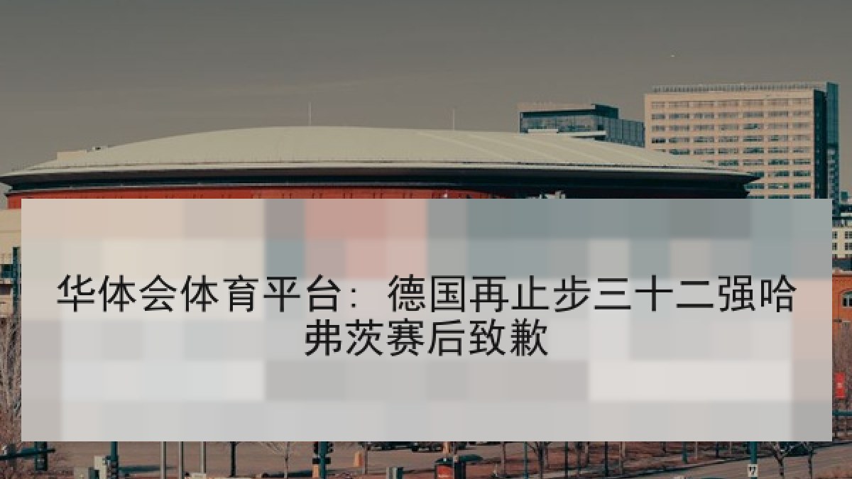 华体会体育平台: 德国再止步三十二强哈弗茨赛后致歉