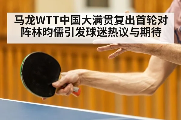 马龙WTT中国大满贯复出首轮对阵林昀儒引发球迷热议与期待